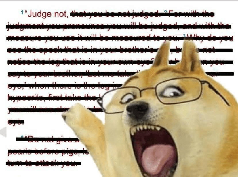 Judge not meme
Matthew 7:1 meme
Biblical judgment meme
Christian memes
Religious humor
Bible verse meme
Hypocrisy meme
Planks and specks meme
Wojak pointing meme
Internet meme (religious)
Christian doctrine (implied)
Sermon on the Mount (implied)
Biblical interpretation (humorous)
Key Phrases:

"Judge not, that you be not judged" meme
Wojak pointing at Bible verse
Humorous take on Matthew 7:1
Christian reaction meme
Meme about judging others
Biblical lessons on hypocrisy
Using memes to explain scripture
Online Christian content
Theological humor on judgment
"Remove the log from your own eye" meme
Detailed Description for SEO:

This image is a popular internet meme overlaying the "Wojak pointing" or "pointing out" character onto a partially obscured biblical text, specifically highlighting a passage from Matthew 7. The visible text in the background is from Matthew 7:1-5, which begins with "Judge not, that you be not judged," and goes on to mention seeing the "speck" in another's eye while ignoring the "log" in one's own. The Wojak figure, with its wide eyes and open mouth, appears to be emphatically pointing at this text. The meme's combination of a well-known internet character and a significant biblical passage suggests a humorous, yet potentially pointed, commentary on the topic of judgment, hypocrisy, or the application of scripture. It is likely used within online Christian communities or broader internet culture to emphasize the biblical teaching against judgmentalism or to call out hypocrisy.