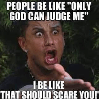 Only God can judge me meme
That should scare you meme
Christian memes (implied theme)
Religious humor
Judgment of God
Divine judgment
Fear of God
Spiritual memes
Christian satire
Pop culture meme
Reaction meme
DJ Pauly D meme (likely origin)
Jersey Shore meme
Viral meme
Key Phrases:

"Only God can judge me" ironic meme
Humorous take on divine judgment
Why "only God can judge me" is scary
Christian perspective on judgment meme
Funny religious meme
Reaction image about God's judgment
Internet meme about divine accountability
Theological humor
God's judgment meme
Scary truth about God's judgment
Detailed Description for SEO:

This image is a popular internet meme that humorously, yet pointedly, responds to the common phrase, "Only God can judge me." The top text reads: "PEOPLE BE LIKE 'ONLY GOD CAN JUDGE ME'". Below a shocked and wide-eyed reaction image of a person (likely from popular culture, such as DJ Pauly D from Jersey Shore), the bottom text exclaims: "I BE LIKE 'THAT SHOULD SCARE YOU!'". The meme uses this juxtaposition to inject a dose of theological reality or irony, suggesting that divine judgment, far from being a comforting thought, should actually evoke fear or serious contemplation given God's holiness and justice. It's a piece of religious humor or satire that resonates with those who understand Christian doctrines of judgment and accountability.