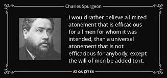 Charles Spurgeon quote

Limited Atonement

Efficacious atonement

Universal atonement

Calvinism vs Arminianism

The will of men (theology)

Christian theology (atonement)

Theological debate

Charles H. Spurgeon (implied)

Reformed Baptist views

Predestination quote

Christian quotes (Spurgeon)

Atonement debate in Christianity

Key Phrases:

Charles Spurgeon on Limited Atonement vs. Universal Atonement

"I would rather believe a limited atonement that is efficacious..." quote

Spurgeon's argument for definite atonement

The difference between efficacious and universal atonement

The role of human will in salvation according to Spurgeon

A classic quote from Charles Spurgeon on Calvinism

Why some Christians reject universal atonement

Theological quote on the nature of Christ's sacrifice